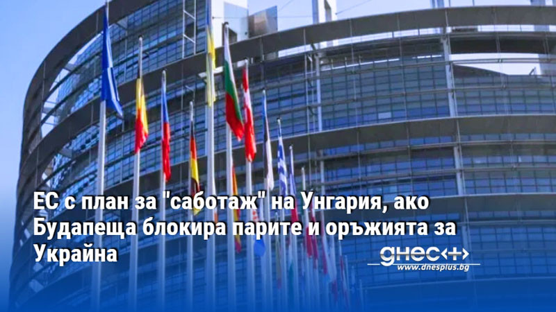 ЕС с план за "саботаж" на Унгария, ако Будапеща блокира парите и оръжията за Украйна