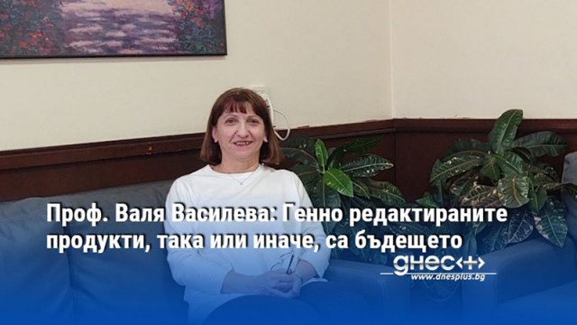 Проф. Валя Василева: Генно редактираните продукти, така или иначе, са бъдещето