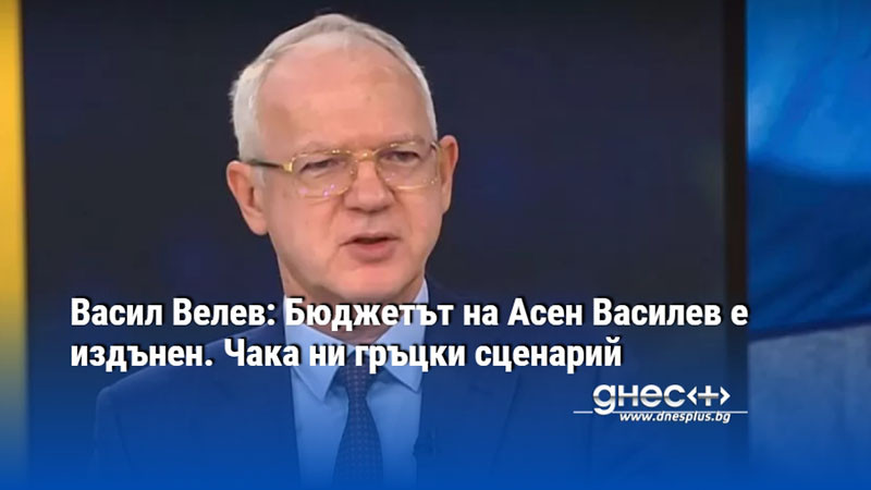 Васил Велев: Бюджетът на Асен Василев е издънен. Чака ни гръцки сценарий