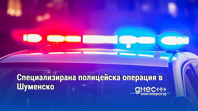 Специализирана полицейска операция в Шуменско