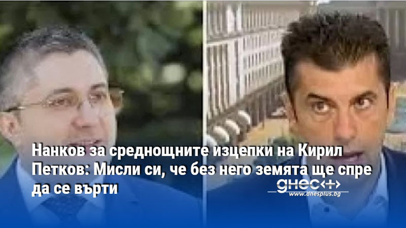 Нанков за среднощните изцепки на Кирил Петков: Мисли си, че без него земята ще спре да се върти