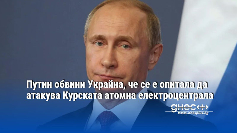 Путин обвини Украйна, че се е опитала да атакува Курската атомна електроцентрала