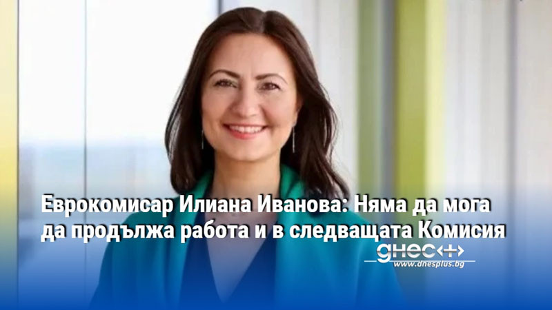 Еврокомисар Илиана Иванова: Няма да мога да продължа работа и в следващата Комисия