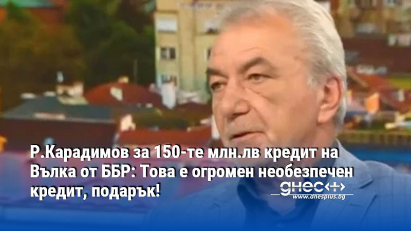 Р.Карадимов за 150-те млн.лв кредит на Вълка от ББР: Това е огромен необезпечен кредит, подарък!