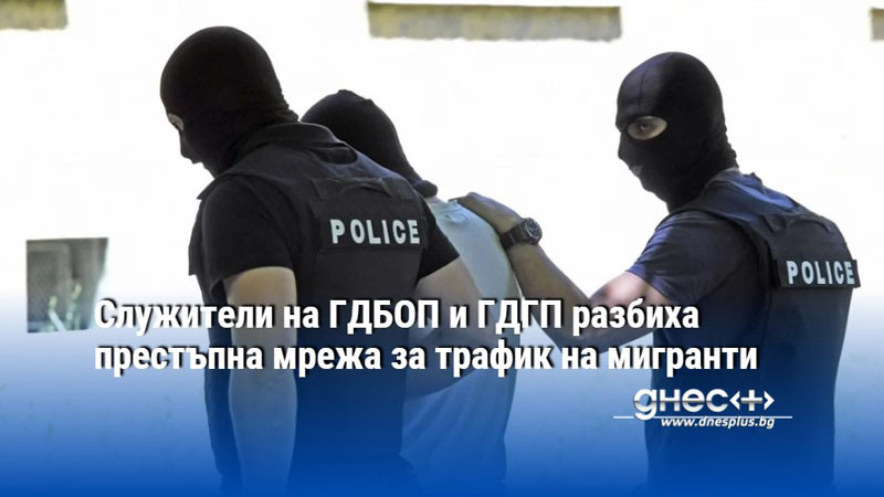 Служители на ГДБОП и ГДГП разбиха престъпна мрежа за трафик на мигранти