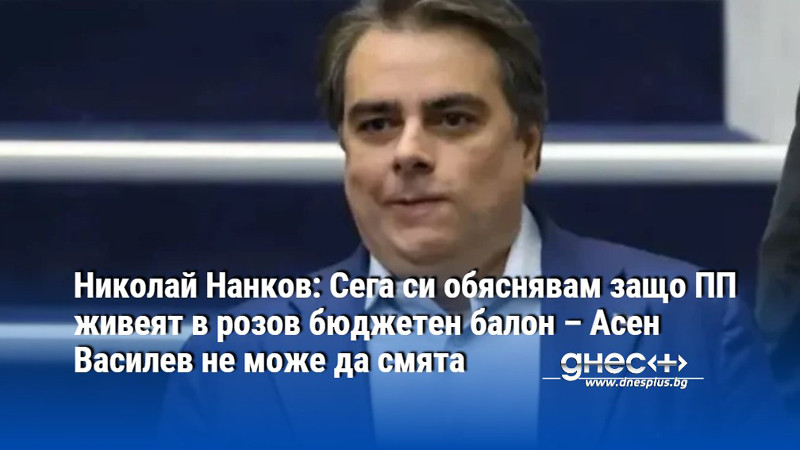 Нанков: Сега си обяснявам защо ПП живеят в розов бюджетен балон – Асен Василев не може да смята