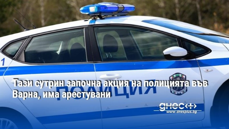 Тази сутрин започна акция на полицията във Варна, има арестувани