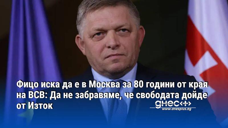 Фицо иска да е в Москва за 80 години от края на ВСВ: Да не забравяме, че свободата дойде от Изток