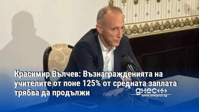 Красимир Вълчев: Възнагражденията на учителите от поне 125% от средната заплата трябва да продължи