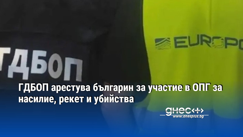 ГДБОП арестува българин за участие в ОПГ за насилие, рекет и убийства