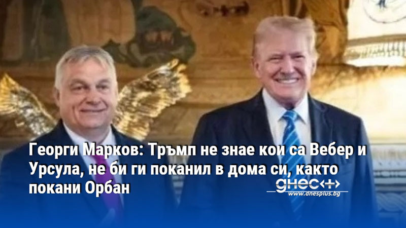 Георги Марков: Тръмп не знае кои са Вебер и Урсула, не би ги поканил в дома си, както покани Орбан