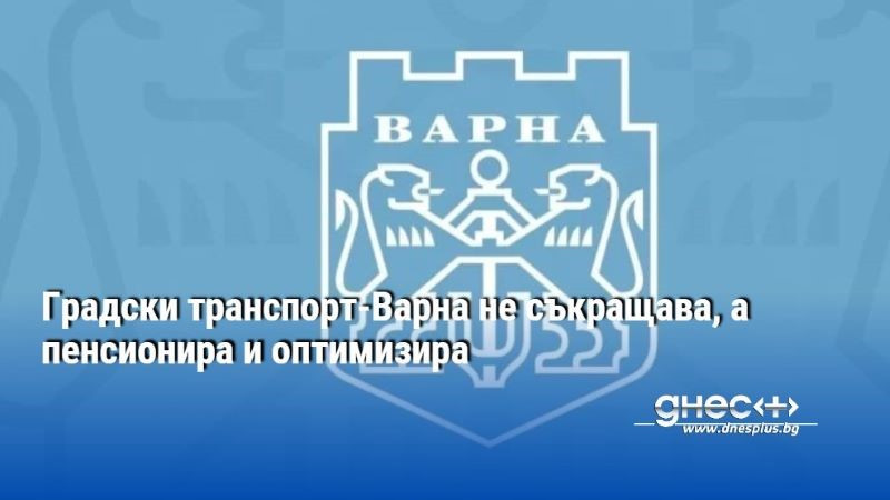 Градски транспорт-Варна не съкращава, а пенсионира и оптимизира