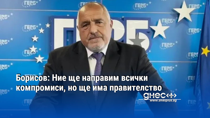 Борисов: Ние ще направим всички компромиси, но ще има правителство