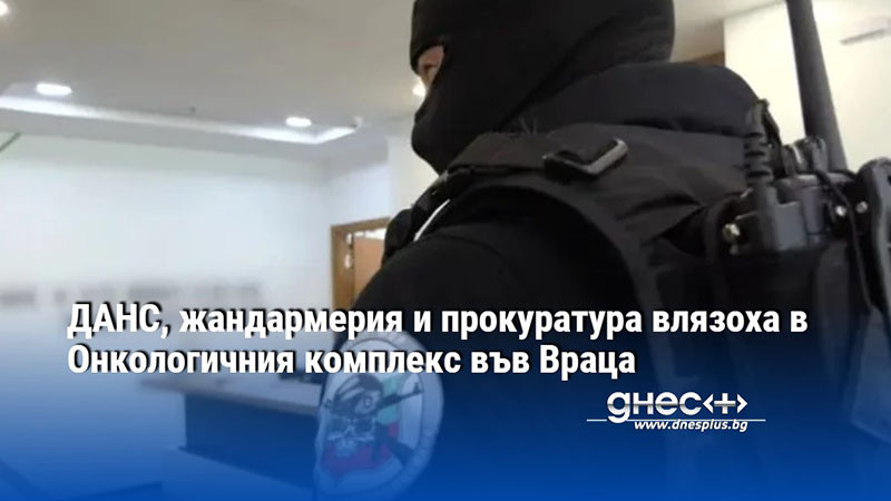 ДАНС, жандармерия и прокуратура влязоха в Онкологичния комплекс във Враца