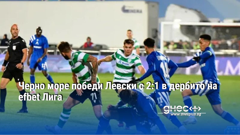 Черно море победи Левски с 2:1 в дербито на efbet Лига