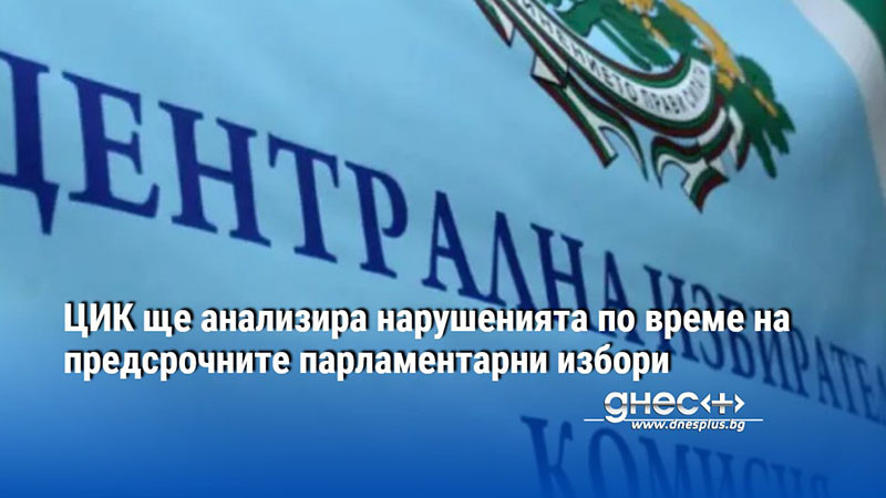 ЦИК ще анализира нарушенията по време на предсрочните парламентарни избори