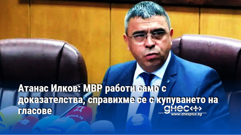 Атанас Илков: МВР работи само с доказателства, справихме се с купуването на гласове