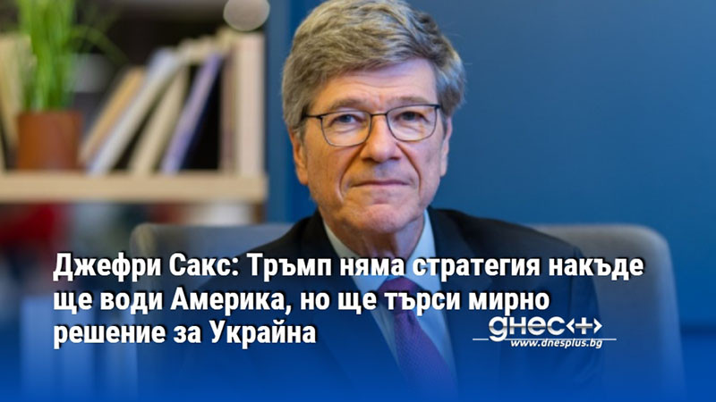 Джефри Сакс: Тръмп няма стратегия накъде ще води Америка, но ще търси мирно решение за Украйна