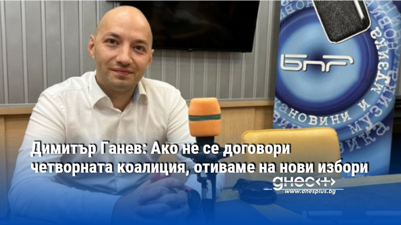 Димитър Ганев: Ако не се договори четворната коалиция, отиваме на нови избори