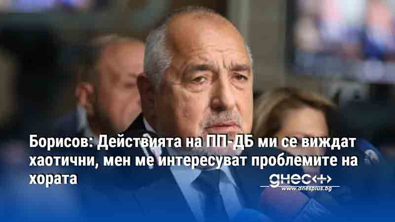 Борисов: Действията на ПП-ДБ ми се виждат хаотични, мен ме интересуват проблемите на хората