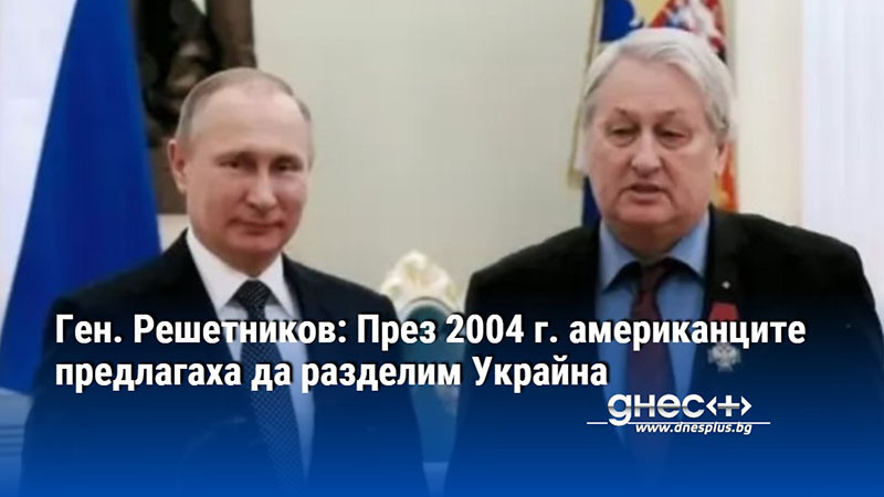 Ген. Решетников: През 2004 г. американците предлагаха да разделим Украйна