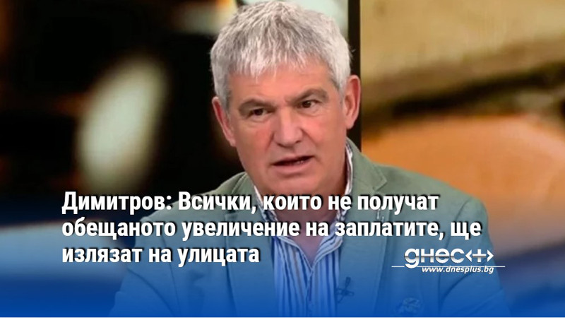 Димитров: Всички, които не получат обещаното увеличение на заплатите, ще излязат на улицата