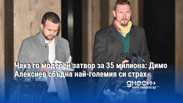 Чака го модерен затвор за 35 милиона: Димо Алексиев сбъдна най-големия си страх