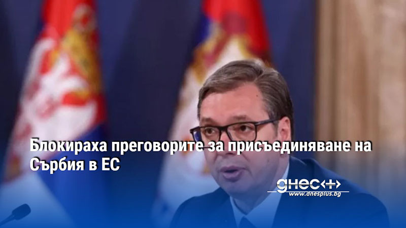 Блокираха преговорите за присъединяване на Сърбия в ЕС