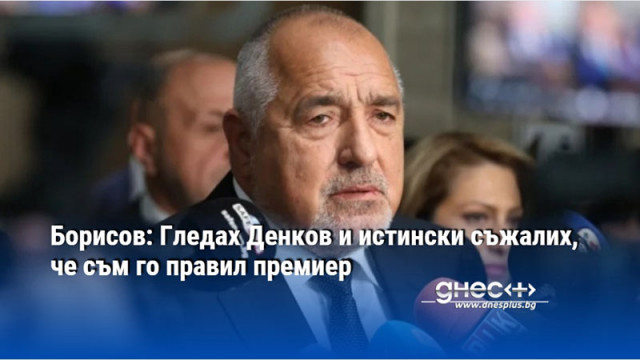 Борисов: Гледах Денков и истински съжалих, че съм го правил премиер