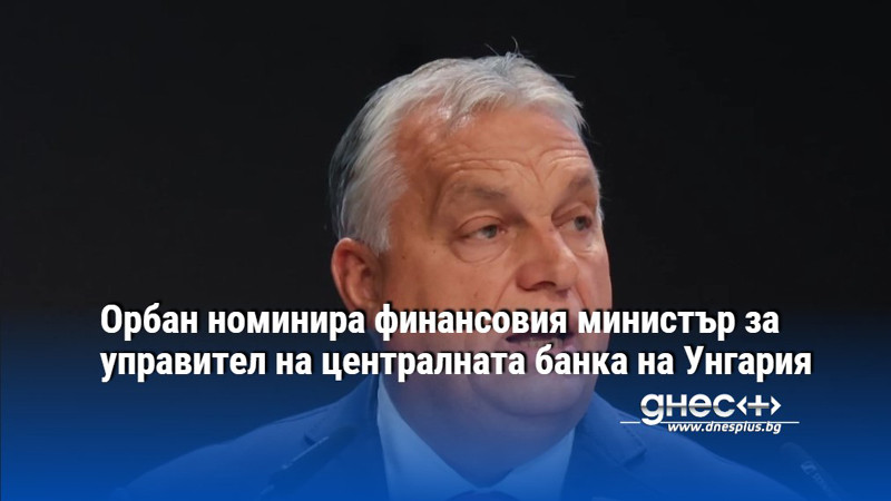 Орбан номинира финансовия министър за управител на централната банка на Унгария