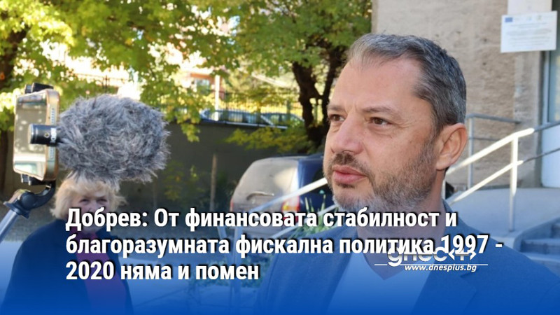 Добрев: От финансовата стабилност и благоразумната фискална политика 1997 - 2020 няма и помен