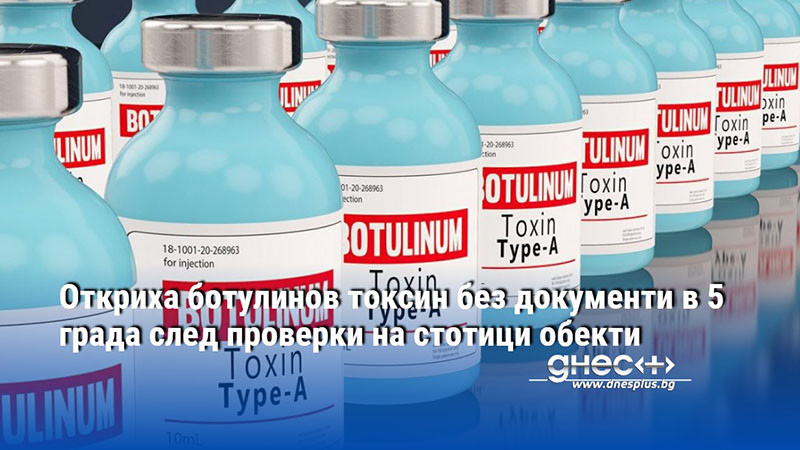 Откриха ботулинов токсин без документи в 5 града след проверки на стотици обекти