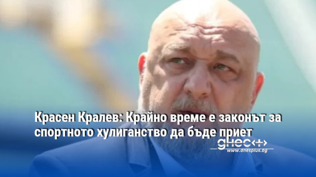 Красен Кралев: Крайно време е законът за спортното хулиганство да бъде приет