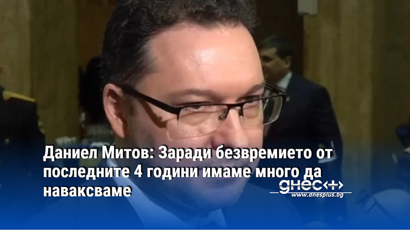 Даниел Митов: Заради безвремието от последните 4 години имаме много да наваксваме