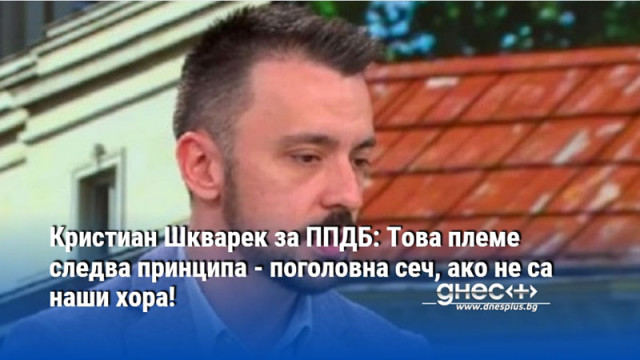 Кристиан Шкварек за ППДБ: Това племе следва принципа - поголовна сеч, ако не са наши хора!