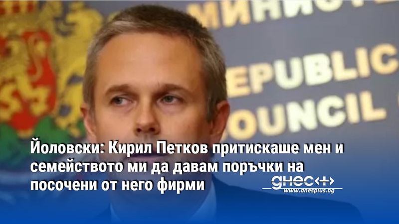 Йоловски: Кирил Петков притискаше мен и семейството ми да давам поръчки на посочени от него фирми