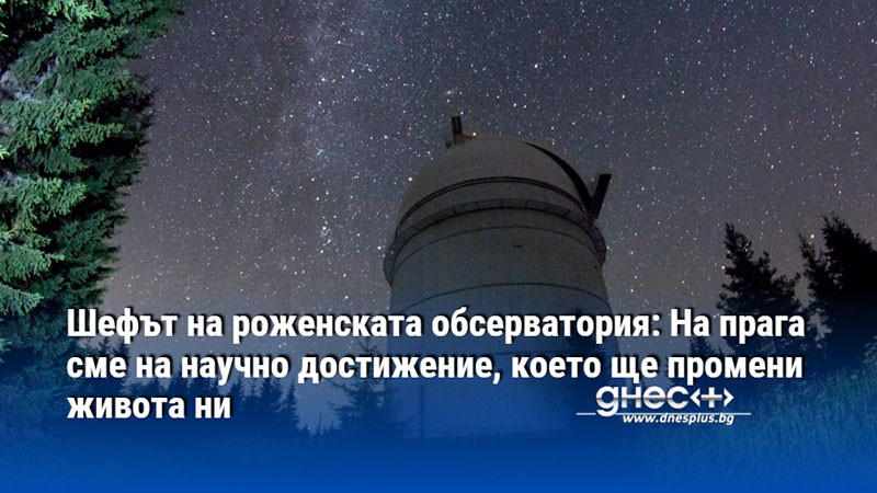 Шефът на роженската обсерватория: На прага сме на научно достижение, което ще промени живота ни